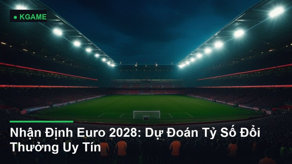 Nhận Định Euro 2028: Dự Đoán Tỷ Số Đổi Thưởng Uy Tín